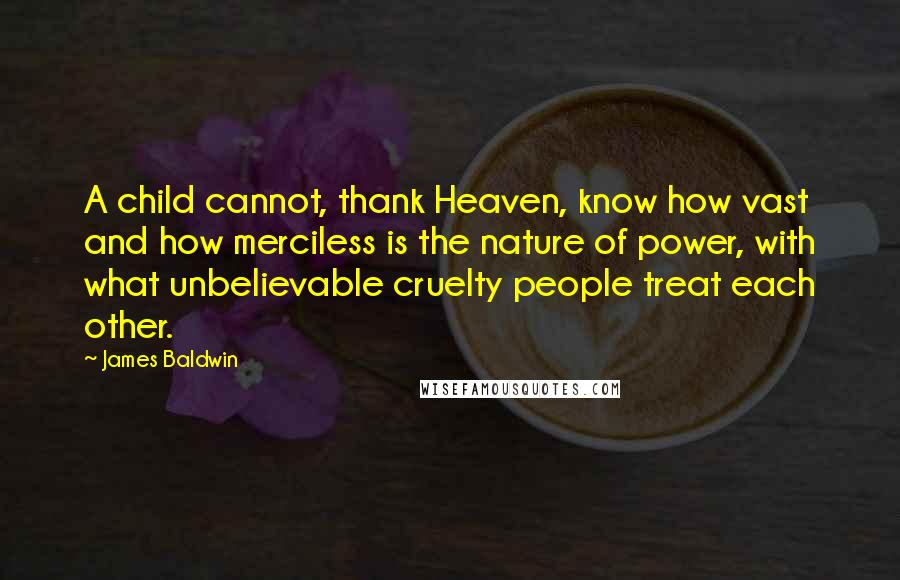 James Baldwin Quotes: A child cannot, thank Heaven, know how vast and how merciless is the nature of power, with what unbelievable cruelty people treat each other.