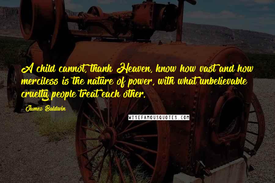James Baldwin Quotes: A child cannot, thank Heaven, know how vast and how merciless is the nature of power, with what unbelievable cruelty people treat each other.