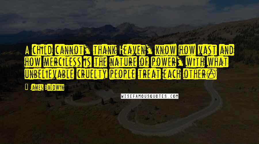 James Baldwin Quotes: A child cannot, thank Heaven, know how vast and how merciless is the nature of power, with what unbelievable cruelty people treat each other.