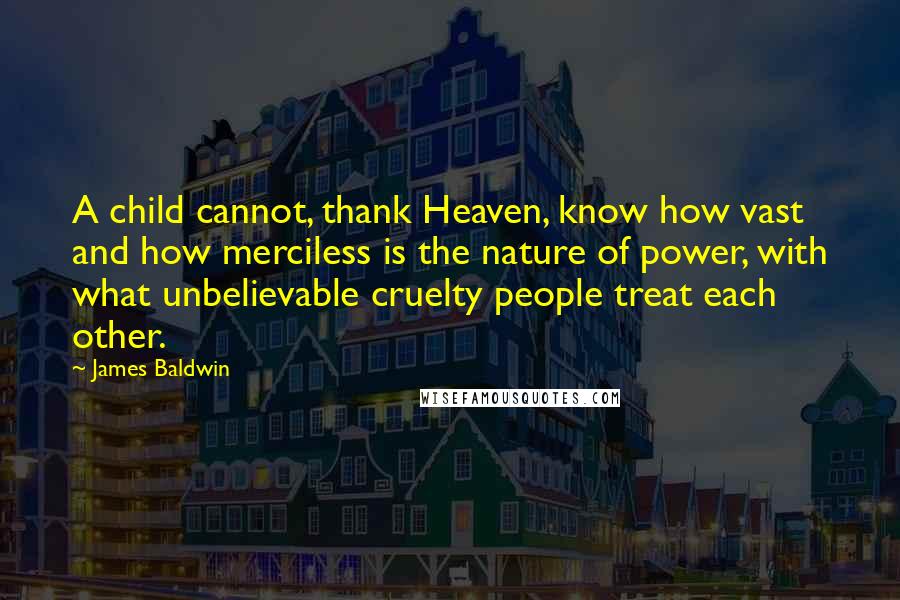 James Baldwin Quotes: A child cannot, thank Heaven, know how vast and how merciless is the nature of power, with what unbelievable cruelty people treat each other.