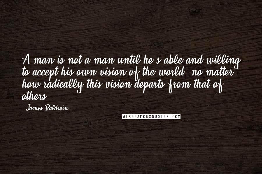 James Baldwin Quotes: A man is not a man until he's able and willing to accept his own vision of the world, no matter how radically this vision departs from that of others.