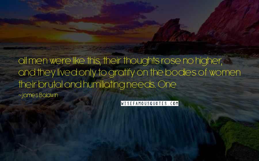 James Baldwin Quotes: all men were like this, their thoughts rose no higher, and they lived only to gratify on the bodies of women their brutal and humiliating needs. One