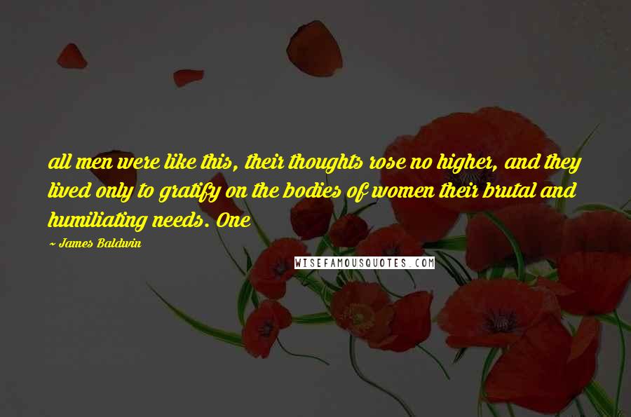 James Baldwin Quotes: all men were like this, their thoughts rose no higher, and they lived only to gratify on the bodies of women their brutal and humiliating needs. One