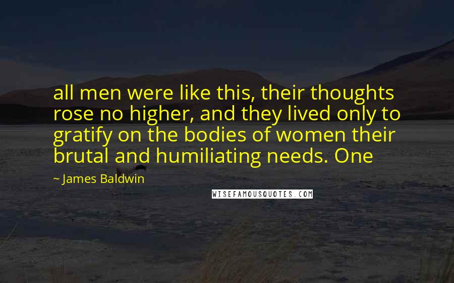 James Baldwin Quotes: all men were like this, their thoughts rose no higher, and they lived only to gratify on the bodies of women their brutal and humiliating needs. One