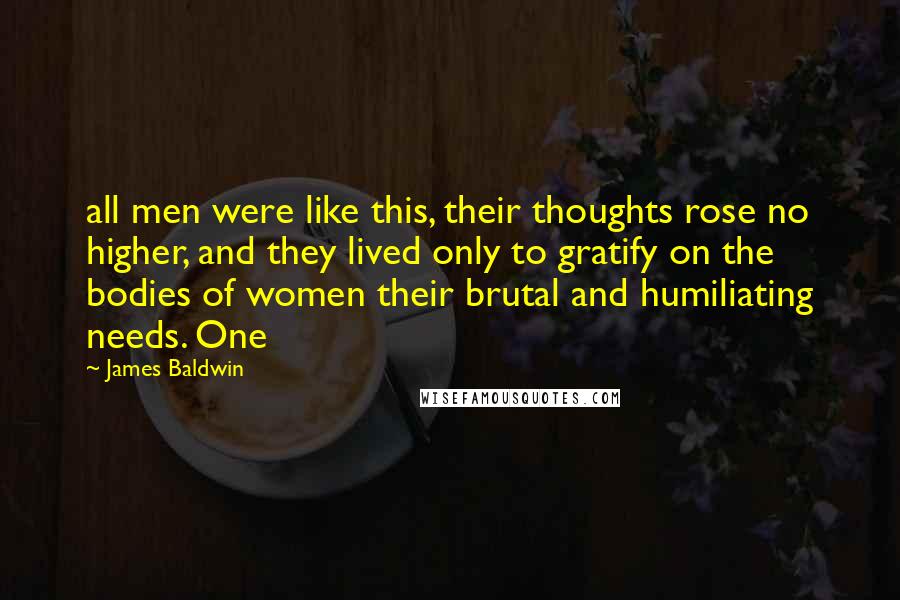 James Baldwin Quotes: all men were like this, their thoughts rose no higher, and they lived only to gratify on the bodies of women their brutal and humiliating needs. One