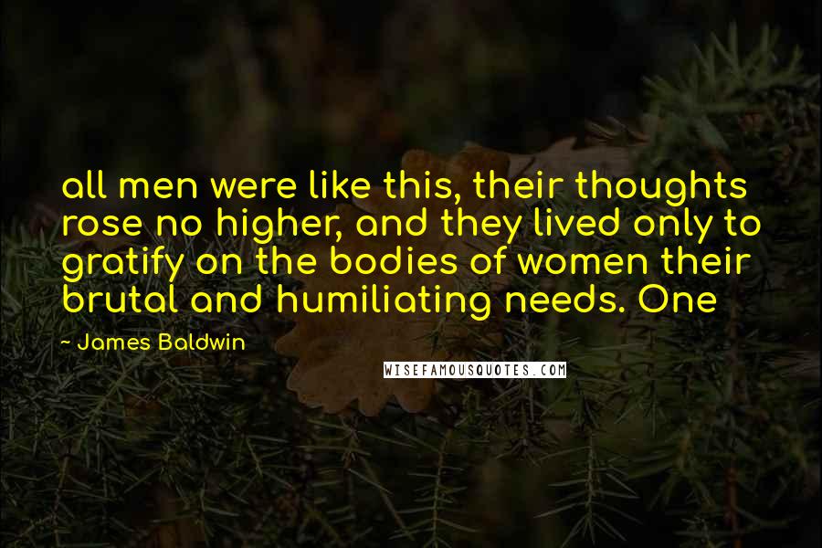 James Baldwin Quotes: all men were like this, their thoughts rose no higher, and they lived only to gratify on the bodies of women their brutal and humiliating needs. One