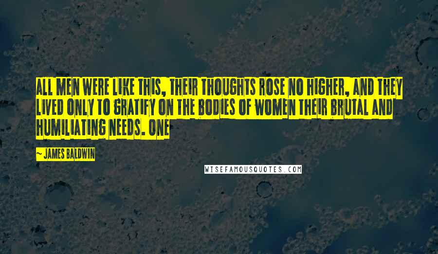 James Baldwin Quotes: all men were like this, their thoughts rose no higher, and they lived only to gratify on the bodies of women their brutal and humiliating needs. One