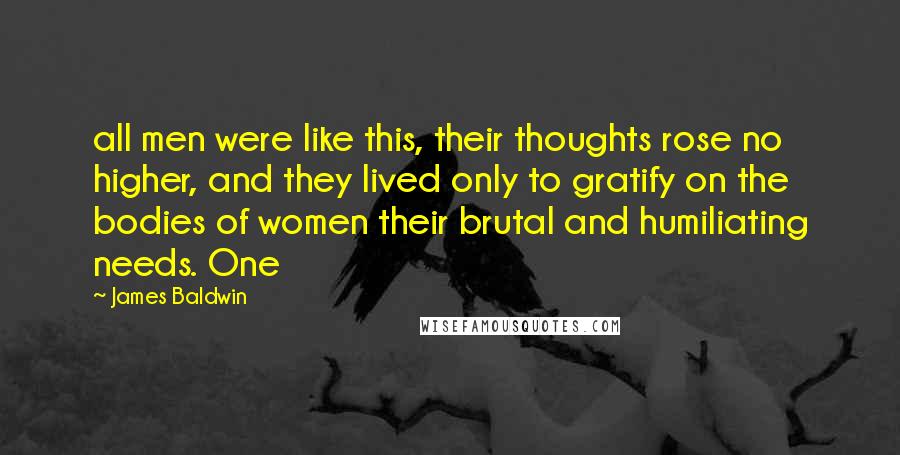 James Baldwin Quotes: all men were like this, their thoughts rose no higher, and they lived only to gratify on the bodies of women their brutal and humiliating needs. One