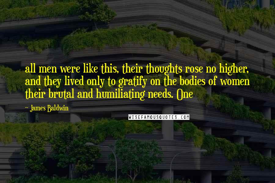 James Baldwin Quotes: all men were like this, their thoughts rose no higher, and they lived only to gratify on the bodies of women their brutal and humiliating needs. One