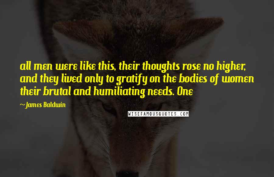 James Baldwin Quotes: all men were like this, their thoughts rose no higher, and they lived only to gratify on the bodies of women their brutal and humiliating needs. One