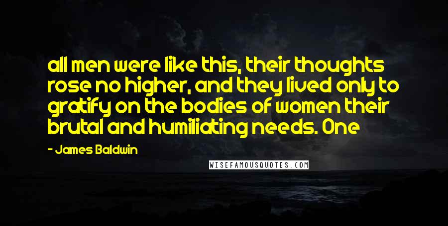 James Baldwin Quotes: all men were like this, their thoughts rose no higher, and they lived only to gratify on the bodies of women their brutal and humiliating needs. One