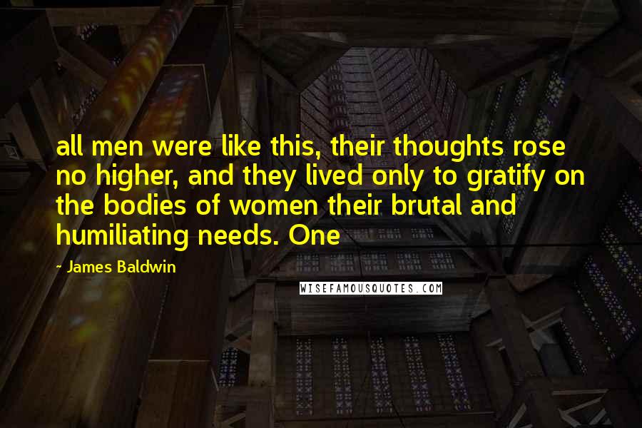 James Baldwin Quotes: all men were like this, their thoughts rose no higher, and they lived only to gratify on the bodies of women their brutal and humiliating needs. One