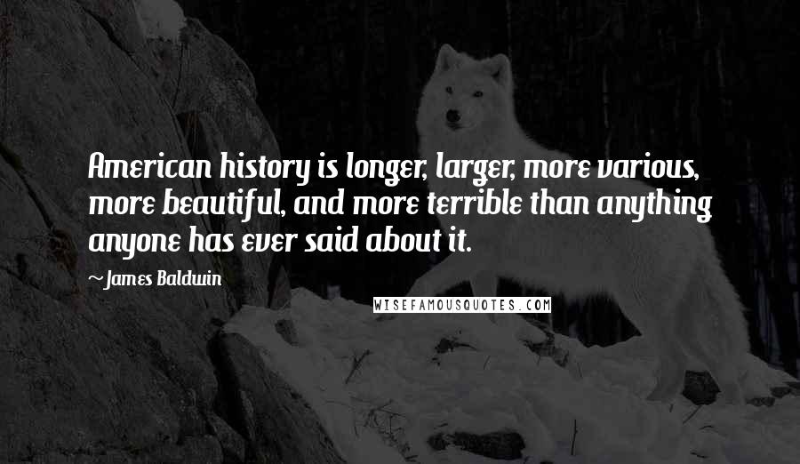 James Baldwin Quotes: American history is longer, larger, more various, more beautiful, and more terrible than anything anyone has ever said about it.