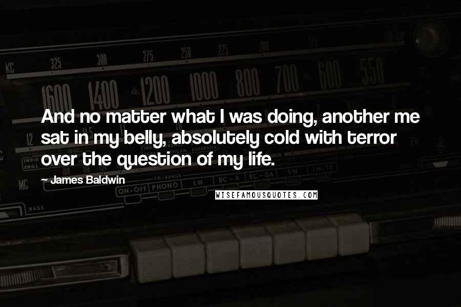 James Baldwin Quotes: And no matter what I was doing, another me sat in my belly, absolutely cold with terror over the question of my life.