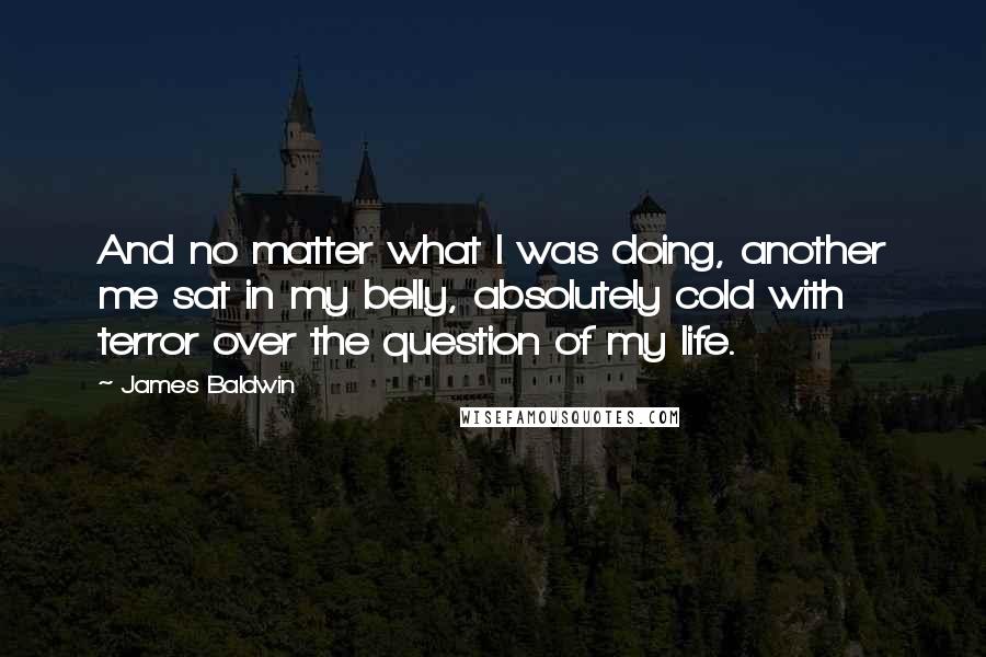 James Baldwin Quotes: And no matter what I was doing, another me sat in my belly, absolutely cold with terror over the question of my life.