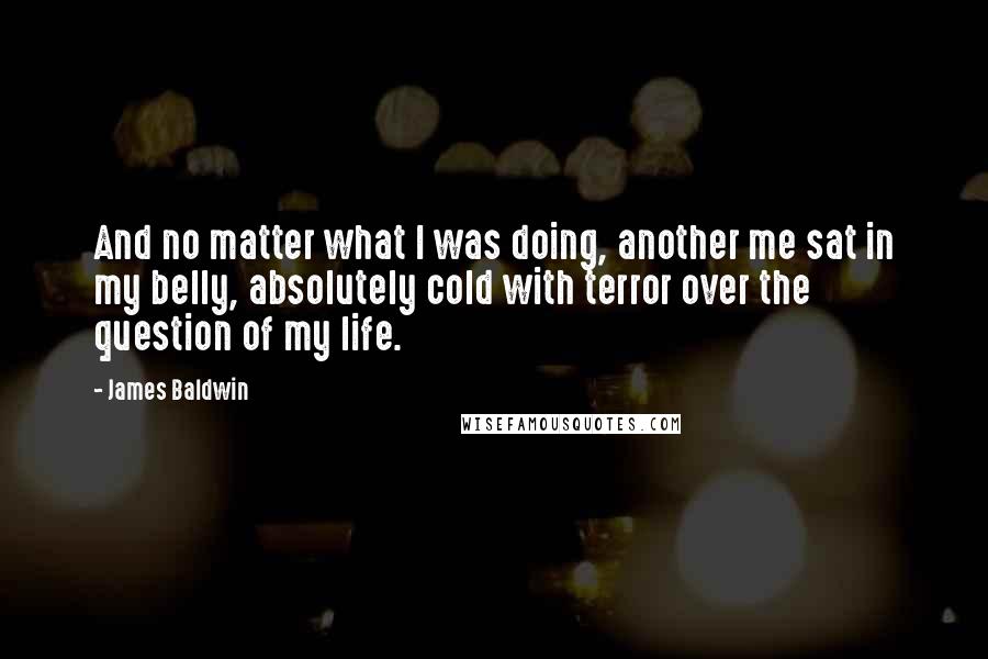 James Baldwin Quotes: And no matter what I was doing, another me sat in my belly, absolutely cold with terror over the question of my life.