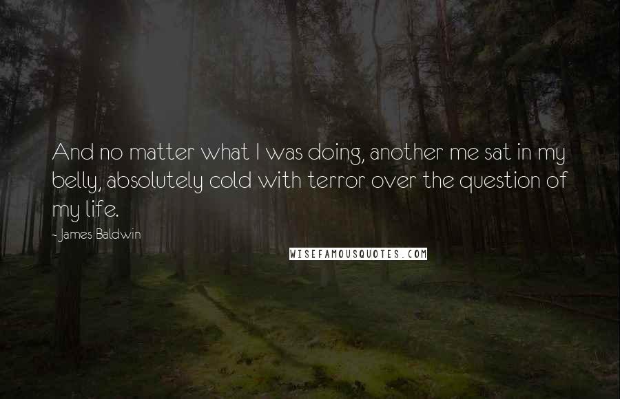 James Baldwin Quotes: And no matter what I was doing, another me sat in my belly, absolutely cold with terror over the question of my life.