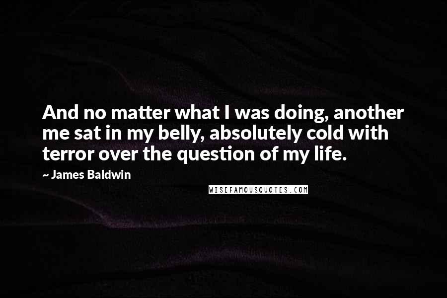 James Baldwin Quotes: And no matter what I was doing, another me sat in my belly, absolutely cold with terror over the question of my life.