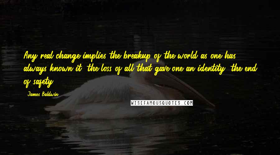 James Baldwin Quotes: Any real change implies the breakup of the world as one has always known it, the loss of all that gave one an identity, the end of safety.