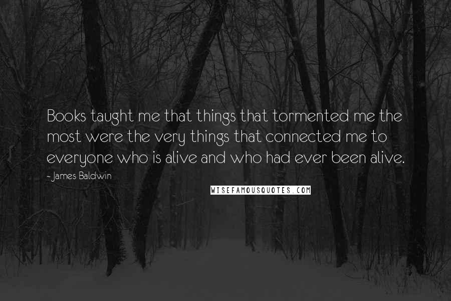 James Baldwin Quotes: Books taught me that things that tormented me the most were the very things that connected me to everyone who is alive and who had ever been alive.