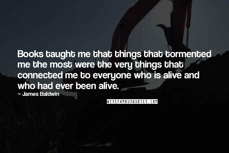 James Baldwin Quotes: Books taught me that things that tormented me the most were the very things that connected me to everyone who is alive and who had ever been alive.