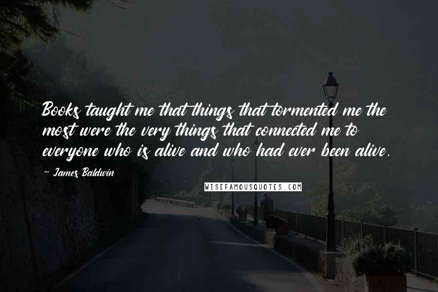 James Baldwin Quotes: Books taught me that things that tormented me the most were the very things that connected me to everyone who is alive and who had ever been alive.