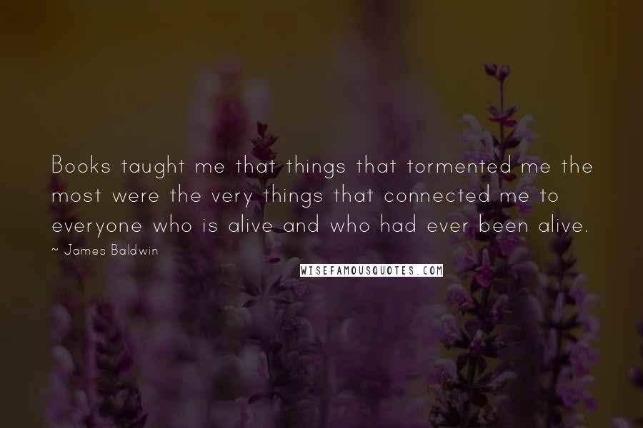 James Baldwin Quotes: Books taught me that things that tormented me the most were the very things that connected me to everyone who is alive and who had ever been alive.