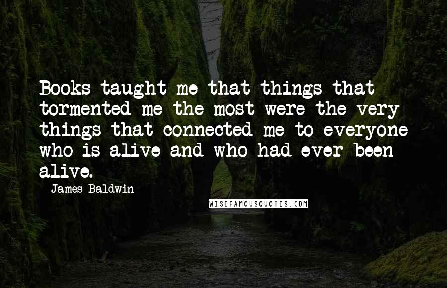 James Baldwin Quotes: Books taught me that things that tormented me the most were the very things that connected me to everyone who is alive and who had ever been alive.