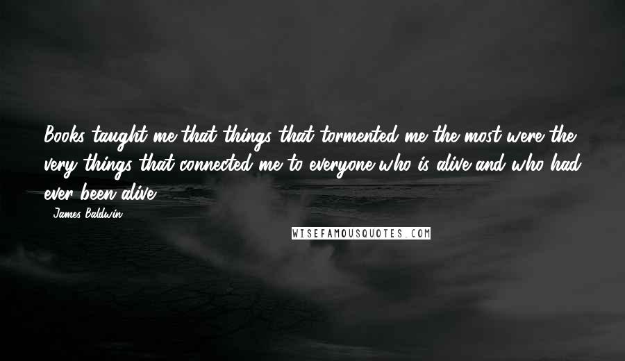 James Baldwin Quotes: Books taught me that things that tormented me the most were the very things that connected me to everyone who is alive and who had ever been alive.