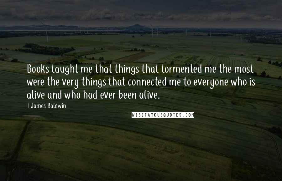 James Baldwin Quotes: Books taught me that things that tormented me the most were the very things that connected me to everyone who is alive and who had ever been alive.