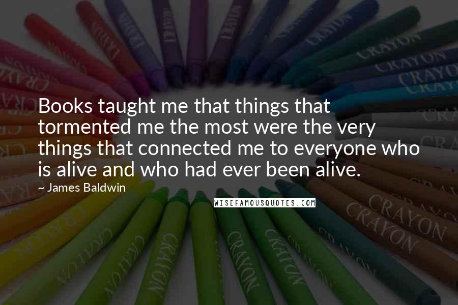 James Baldwin Quotes: Books taught me that things that tormented me the most were the very things that connected me to everyone who is alive and who had ever been alive.