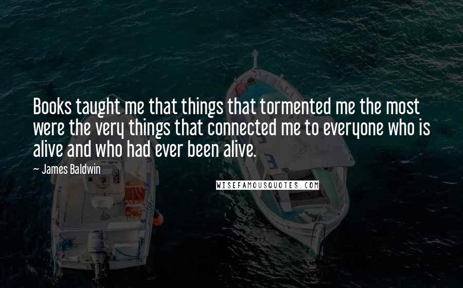 James Baldwin Quotes: Books taught me that things that tormented me the most were the very things that connected me to everyone who is alive and who had ever been alive.