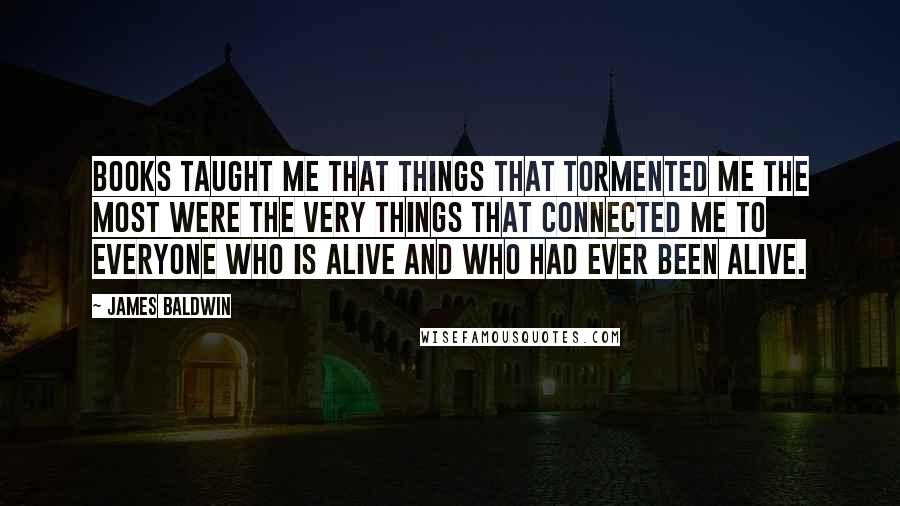 James Baldwin Quotes: Books taught me that things that tormented me the most were the very things that connected me to everyone who is alive and who had ever been alive.