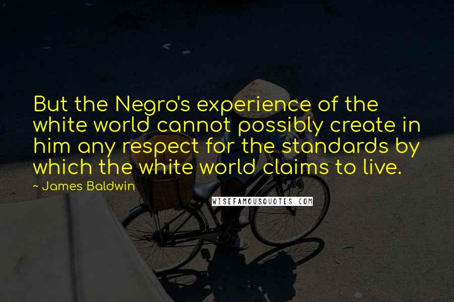 James Baldwin Quotes: But the Negro's experience of the white world cannot possibly create in him any respect for the standards by which the white world claims to live.