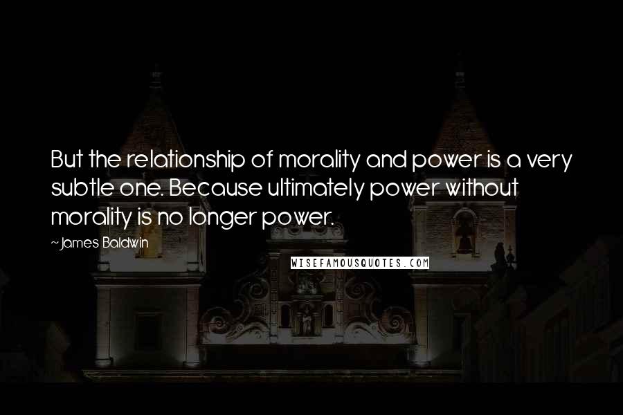 James Baldwin Quotes: But the relationship of morality and power is a very subtle one. Because ultimately power without morality is no longer power.