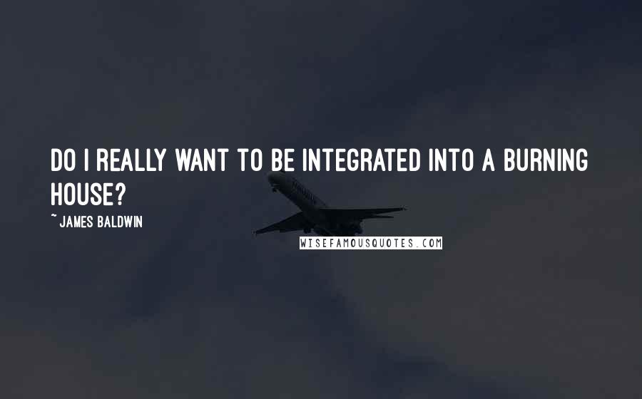 James Baldwin Quotes: Do I really want to be integrated into a burning house?