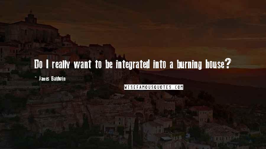 James Baldwin Quotes: Do I really want to be integrated into a burning house?