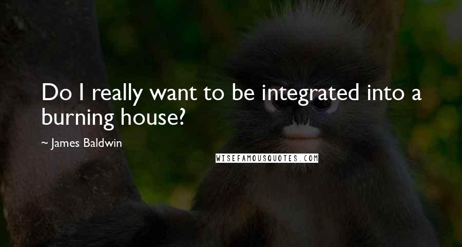 James Baldwin Quotes: Do I really want to be integrated into a burning house?