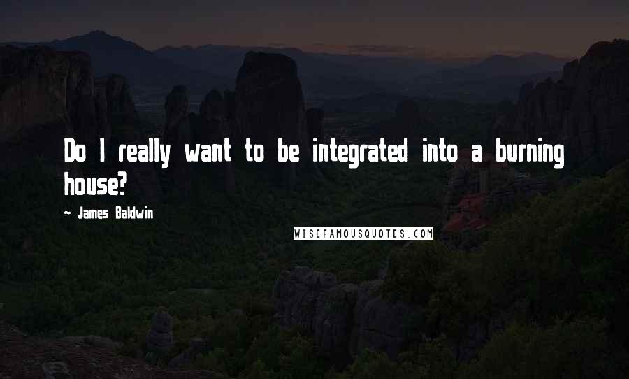 James Baldwin Quotes: Do I really want to be integrated into a burning house?