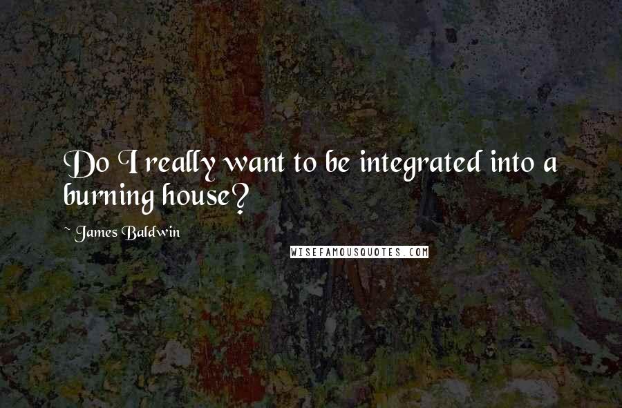 James Baldwin Quotes: Do I really want to be integrated into a burning house?