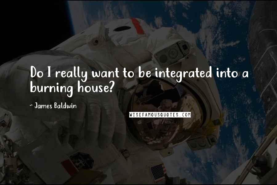 James Baldwin Quotes: Do I really want to be integrated into a burning house?