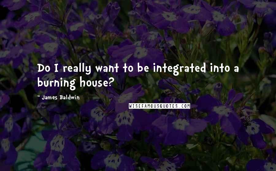 James Baldwin Quotes: Do I really want to be integrated into a burning house?