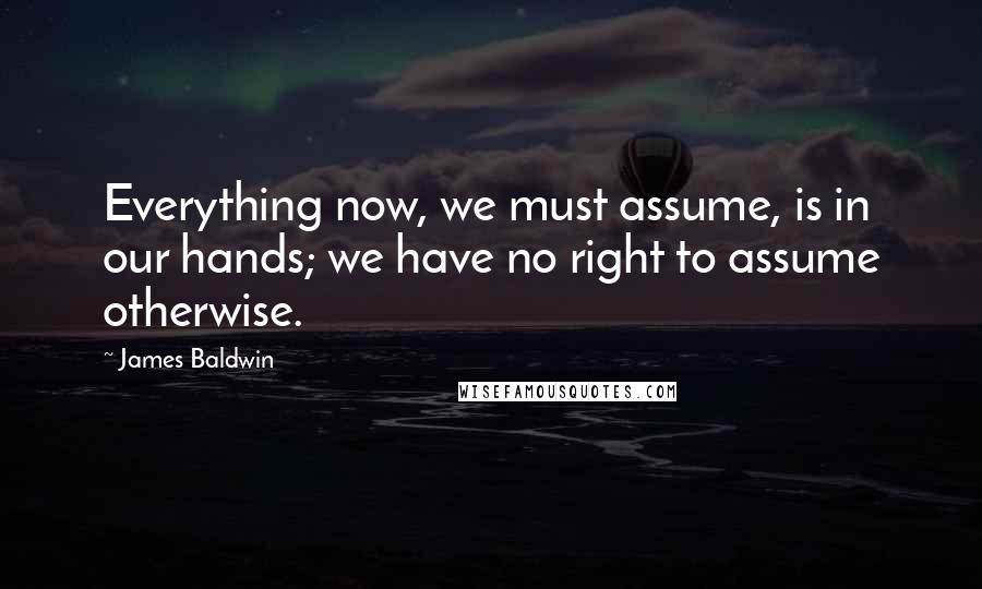 James Baldwin Quotes: Everything now, we must assume, is in our hands; we have no right to assume otherwise.