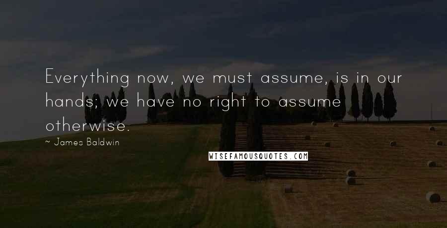 James Baldwin Quotes: Everything now, we must assume, is in our hands; we have no right to assume otherwise.