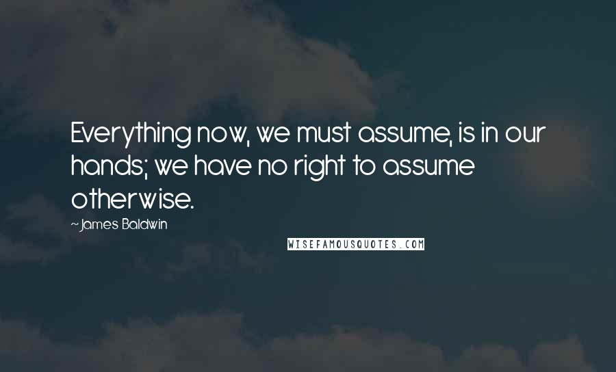 James Baldwin Quotes: Everything now, we must assume, is in our hands; we have no right to assume otherwise.