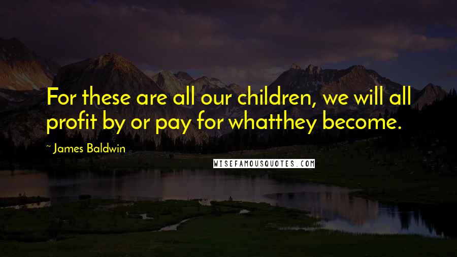 James Baldwin Quotes: For these are all our children, we will all profit by or pay for whatthey become.