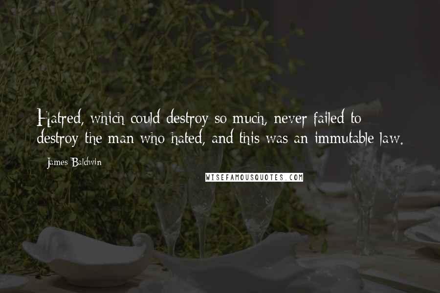 James Baldwin Quotes: Hatred, which could destroy so much, never failed to destroy the man who hated, and this was an immutable law.