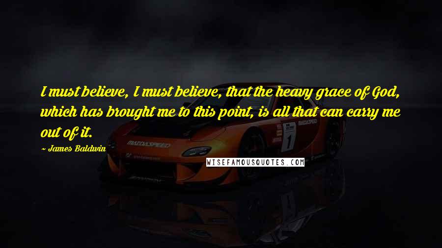 James Baldwin Quotes: I must believe, I must believe, that the heavy grace of God, which has brought me to this point, is all that can carry me out of it.