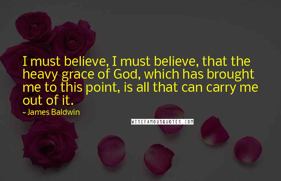 James Baldwin Quotes: I must believe, I must believe, that the heavy grace of God, which has brought me to this point, is all that can carry me out of it.