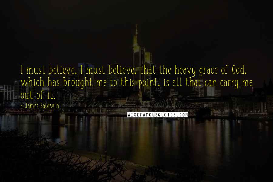 James Baldwin Quotes: I must believe, I must believe, that the heavy grace of God, which has brought me to this point, is all that can carry me out of it.